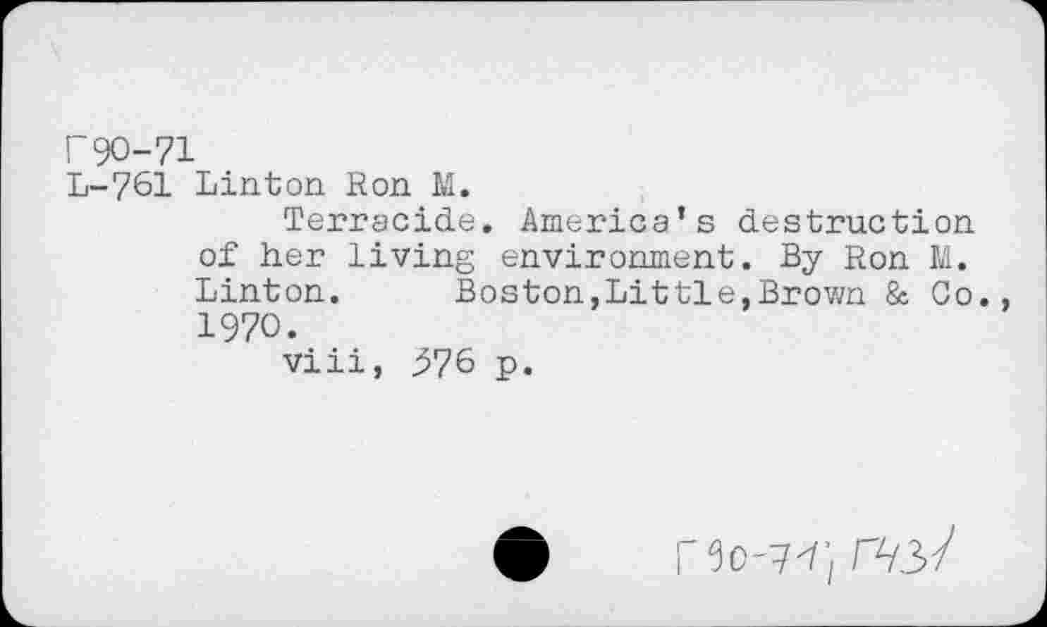 ﻿r 90-71
L-761 Linton Ron M.
Terracide, America’s destruction of her living environment. By Ron M. Linton.	Boston,Littie,Brown & Go.
1970.
viii, ^76 p.
5o-